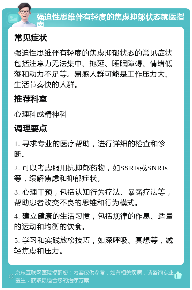 强迫性思维伴有轻度的焦虑抑郁状态就医指南 常见症状 强迫性思维伴有轻度的焦虑抑郁状态的常见症状包括注意力无法集中、拖延、睡眠障碍、情绪低落和动力不足等。易感人群可能是工作压力大、生活节奏快的人群。 推荐科室 心理科或精神科 调理要点 1. 寻求专业的医疗帮助，进行详细的检查和诊断。 2. 可以考虑服用抗抑郁药物，如SSRIs或SNRIs等，缓解焦虑和抑郁症状。 3. 心理干预，包括认知行为疗法、暴露疗法等，帮助患者改变不良的思维和行为模式。 4. 建立健康的生活习惯，包括规律的作息、适量的运动和均衡的饮食。 5. 学习和实践放松技巧，如深呼吸、冥想等，减轻焦虑和压力。