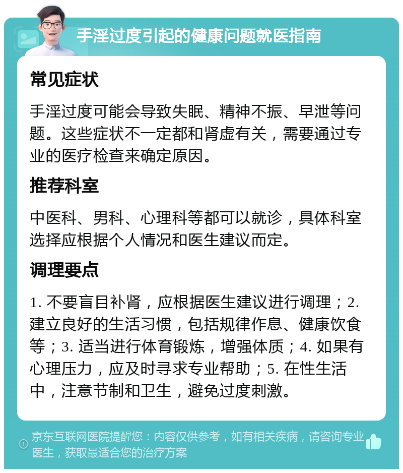 手淫过度引起的健康问题就医指南 常见症状 手淫过度可能会导致失眠、精神不振、早泄等问题。这些症状不一定都和肾虚有关，需要通过专业的医疗检查来确定原因。 推荐科室 中医科、男科、心理科等都可以就诊，具体科室选择应根据个人情况和医生建议而定。 调理要点 1. 不要盲目补肾，应根据医生建议进行调理；2. 建立良好的生活习惯，包括规律作息、健康饮食等；3. 适当进行体育锻炼，增强体质；4. 如果有心理压力，应及时寻求专业帮助；5. 在性生活中，注意节制和卫生，避免过度刺激。