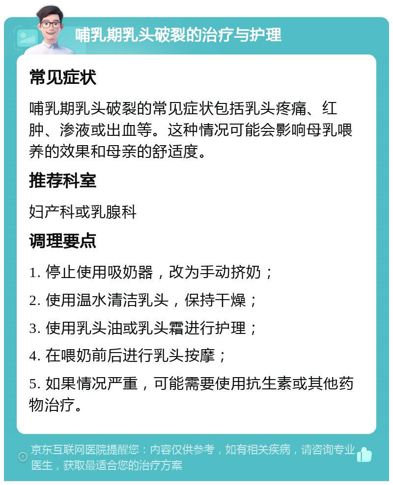 哺乳期乳头破裂的治疗与护理 常见症状 哺乳期乳头破裂的常见症状包括乳头疼痛、红肿、渗液或出血等。这种情况可能会影响母乳喂养的效果和母亲的舒适度。 推荐科室 妇产科或乳腺科 调理要点 1. 停止使用吸奶器，改为手动挤奶； 2. 使用温水清洁乳头，保持干燥； 3. 使用乳头油或乳头霜进行护理； 4. 在喂奶前后进行乳头按摩； 5. 如果情况严重，可能需要使用抗生素或其他药物治疗。