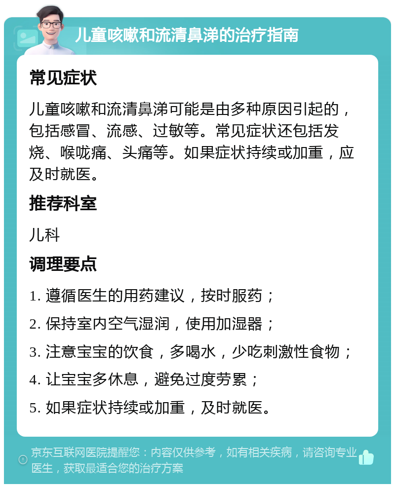 儿童咳嗽和流清鼻涕的治疗指南 常见症状 儿童咳嗽和流清鼻涕可能是由多种原因引起的，包括感冒、流感、过敏等。常见症状还包括发烧、喉咙痛、头痛等。如果症状持续或加重，应及时就医。 推荐科室 儿科 调理要点 1. 遵循医生的用药建议，按时服药； 2. 保持室内空气湿润，使用加湿器； 3. 注意宝宝的饮食，多喝水，少吃刺激性食物； 4. 让宝宝多休息，避免过度劳累； 5. 如果症状持续或加重，及时就医。