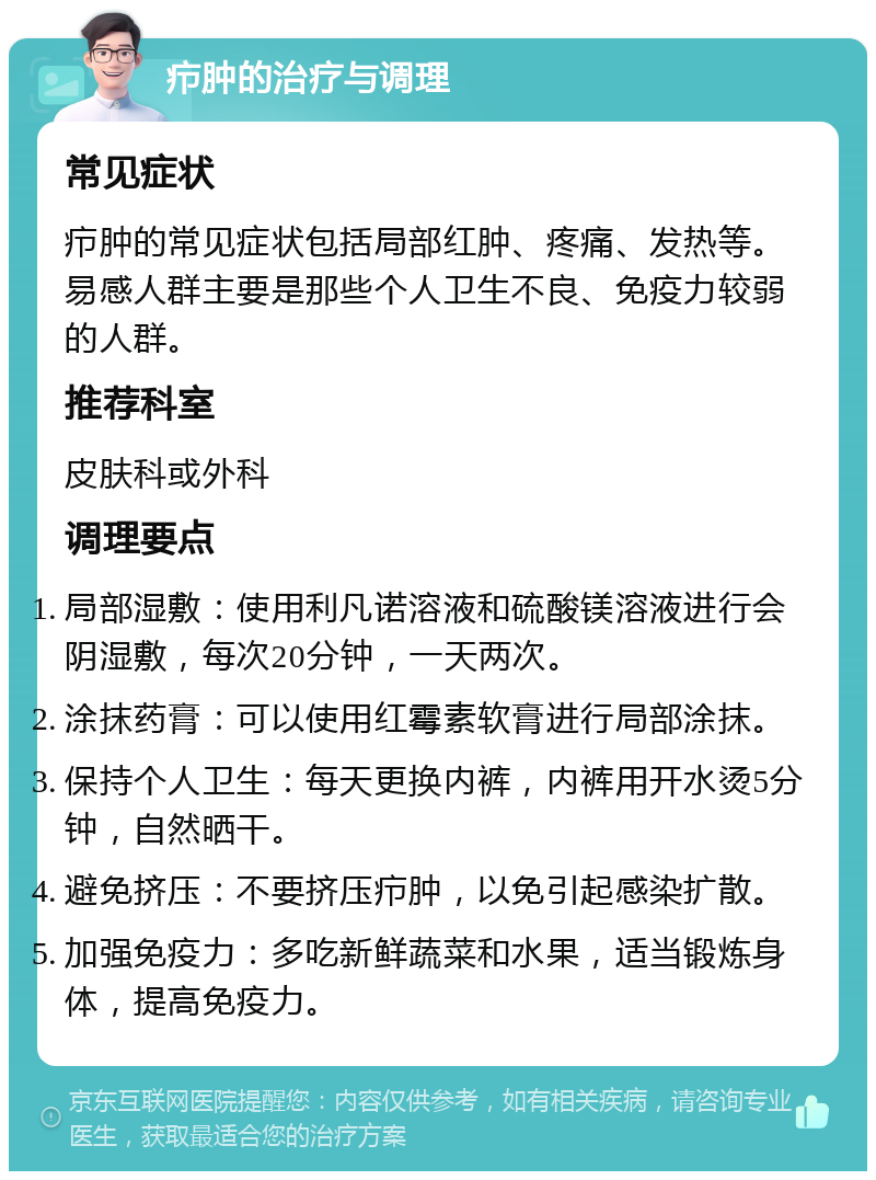 疖肿的治疗与调理 常见症状 疖肿的常见症状包括局部红肿、疼痛、发热等。易感人群主要是那些个人卫生不良、免疫力较弱的人群。 推荐科室 皮肤科或外科 调理要点 局部湿敷：使用利凡诺溶液和硫酸镁溶液进行会阴湿敷，每次20分钟，一天两次。 涂抹药膏：可以使用红霉素软膏进行局部涂抹。 保持个人卫生：每天更换内裤，内裤用开水烫5分钟，自然晒干。 避免挤压：不要挤压疖肿，以免引起感染扩散。 加强免疫力：多吃新鲜蔬菜和水果，适当锻炼身体，提高免疫力。