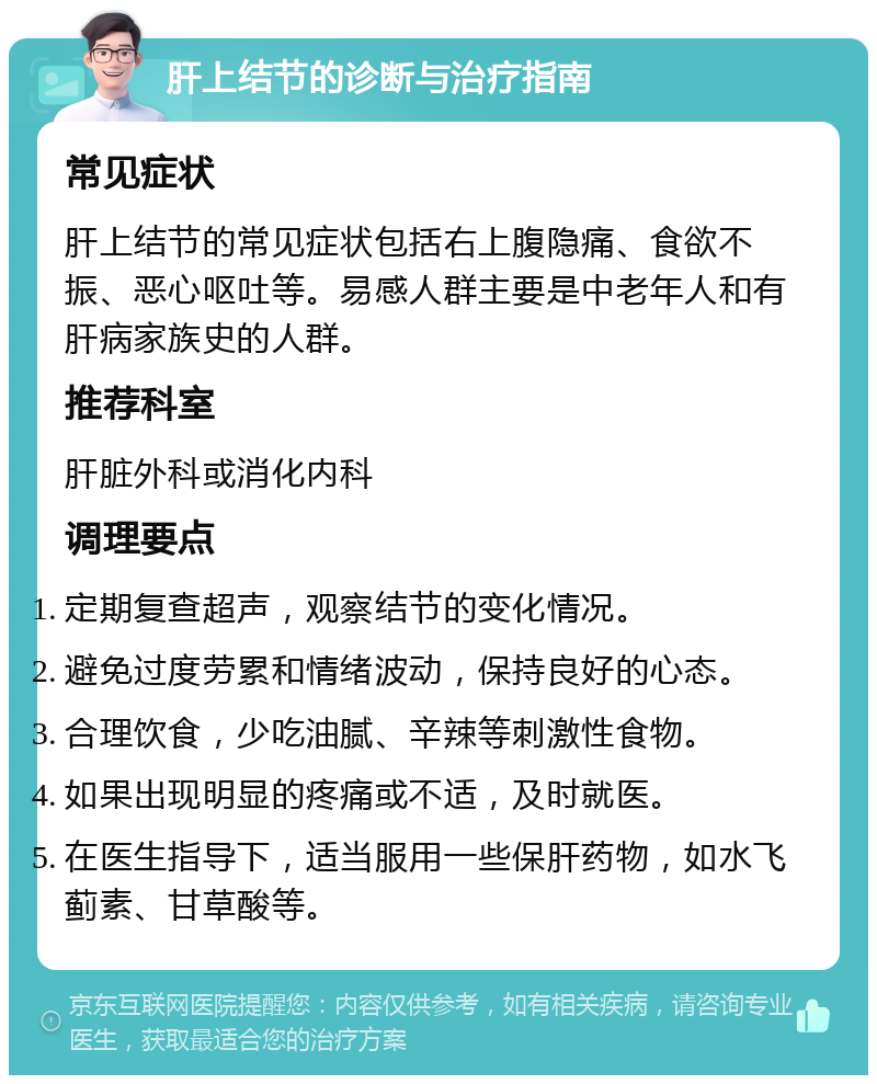 肝上结节的诊断与治疗指南 常见症状 肝上结节的常见症状包括右上腹隐痛、食欲不振、恶心呕吐等。易感人群主要是中老年人和有肝病家族史的人群。 推荐科室 肝脏外科或消化内科 调理要点 定期复查超声，观察结节的变化情况。 避免过度劳累和情绪波动，保持良好的心态。 合理饮食，少吃油腻、辛辣等刺激性食物。 如果出现明显的疼痛或不适，及时就医。 在医生指导下，适当服用一些保肝药物，如水飞蓟素、甘草酸等。