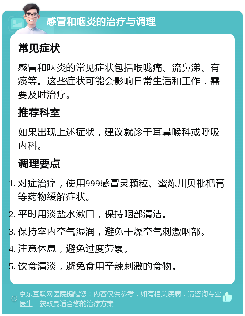 感冒和咽炎的治疗与调理 常见症状 感冒和咽炎的常见症状包括喉咙痛、流鼻涕、有痰等。这些症状可能会影响日常生活和工作，需要及时治疗。 推荐科室 如果出现上述症状，建议就诊于耳鼻喉科或呼吸内科。 调理要点 对症治疗，使用999感冒灵颗粒、蜜炼川贝枇杷膏等药物缓解症状。 平时用淡盐水漱口，保持咽部清洁。 保持室内空气湿润，避免干燥空气刺激咽部。 注意休息，避免过度劳累。 饮食清淡，避免食用辛辣刺激的食物。