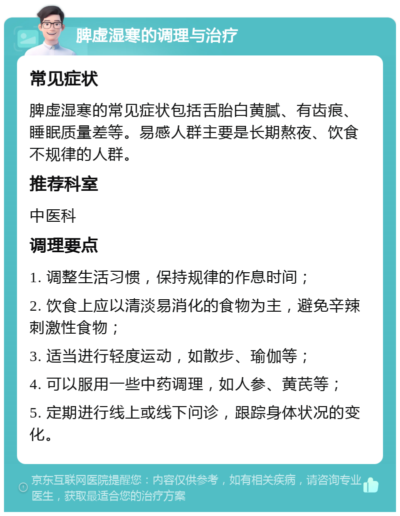 脾虚湿寒的调理与治疗 常见症状 脾虚湿寒的常见症状包括舌胎白黄腻、有齿痕、睡眠质量差等。易感人群主要是长期熬夜、饮食不规律的人群。 推荐科室 中医科 调理要点 1. 调整生活习惯，保持规律的作息时间； 2. 饮食上应以清淡易消化的食物为主，避免辛辣刺激性食物； 3. 适当进行轻度运动，如散步、瑜伽等； 4. 可以服用一些中药调理，如人参、黄芪等； 5. 定期进行线上或线下问诊，跟踪身体状况的变化。