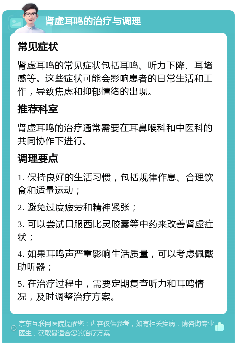 肾虚耳鸣的治疗与调理 常见症状 肾虚耳鸣的常见症状包括耳鸣、听力下降、耳堵感等。这些症状可能会影响患者的日常生活和工作，导致焦虑和抑郁情绪的出现。 推荐科室 肾虚耳鸣的治疗通常需要在耳鼻喉科和中医科的共同协作下进行。 调理要点 1. 保持良好的生活习惯，包括规律作息、合理饮食和适量运动； 2. 避免过度疲劳和精神紧张； 3. 可以尝试口服西比灵胶囊等中药来改善肾虚症状； 4. 如果耳鸣声严重影响生活质量，可以考虑佩戴助听器； 5. 在治疗过程中，需要定期复查听力和耳鸣情况，及时调整治疗方案。