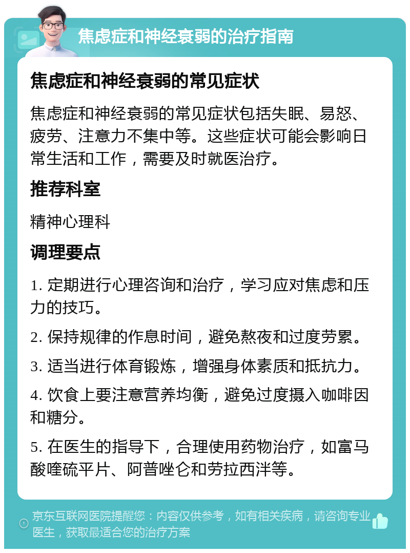 焦虑症和神经衰弱的治疗指南 焦虑症和神经衰弱的常见症状 焦虑症和神经衰弱的常见症状包括失眠、易怒、疲劳、注意力不集中等。这些症状可能会影响日常生活和工作，需要及时就医治疗。 推荐科室 精神心理科 调理要点 1. 定期进行心理咨询和治疗，学习应对焦虑和压力的技巧。 2. 保持规律的作息时间，避免熬夜和过度劳累。 3. 适当进行体育锻炼，增强身体素质和抵抗力。 4. 饮食上要注意营养均衡，避免过度摄入咖啡因和糖分。 5. 在医生的指导下，合理使用药物治疗，如富马酸喹硫平片、阿普唑仑和劳拉西泮等。