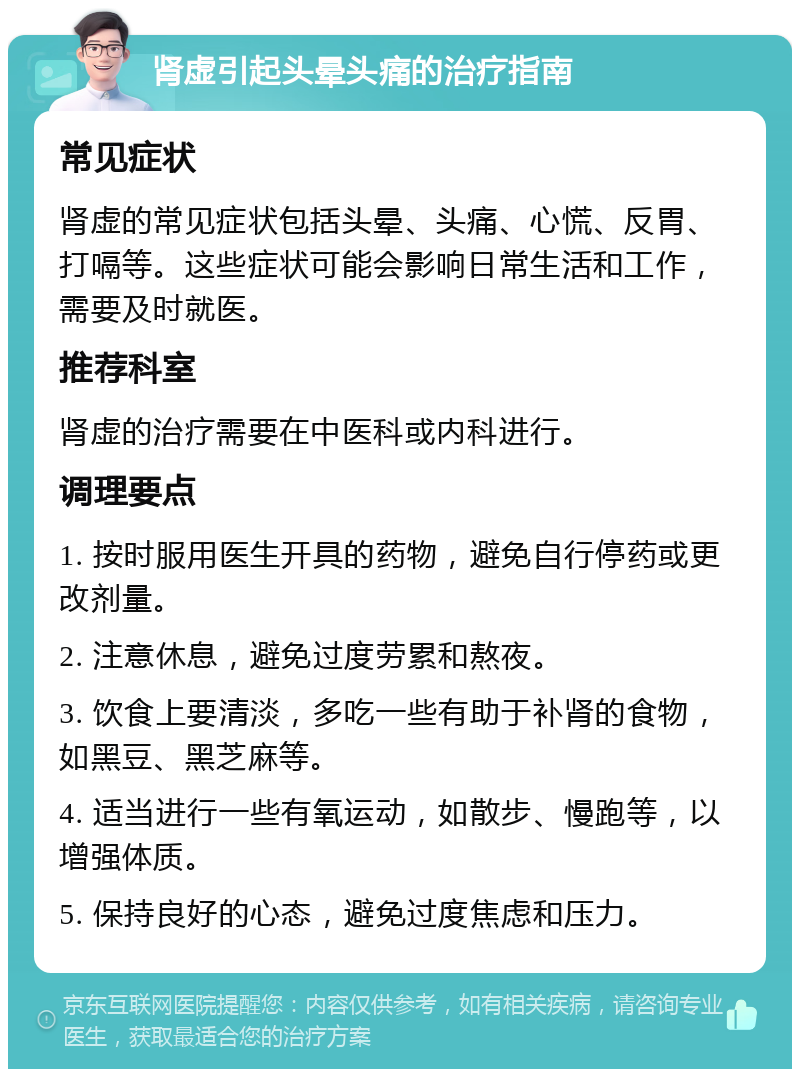 肾虚引起头晕头痛的治疗指南 常见症状 肾虚的常见症状包括头晕、头痛、心慌、反胃、打嗝等。这些症状可能会影响日常生活和工作，需要及时就医。 推荐科室 肾虚的治疗需要在中医科或内科进行。 调理要点 1. 按时服用医生开具的药物，避免自行停药或更改剂量。 2. 注意休息，避免过度劳累和熬夜。 3. 饮食上要清淡，多吃一些有助于补肾的食物，如黑豆、黑芝麻等。 4. 适当进行一些有氧运动，如散步、慢跑等，以增强体质。 5. 保持良好的心态，避免过度焦虑和压力。