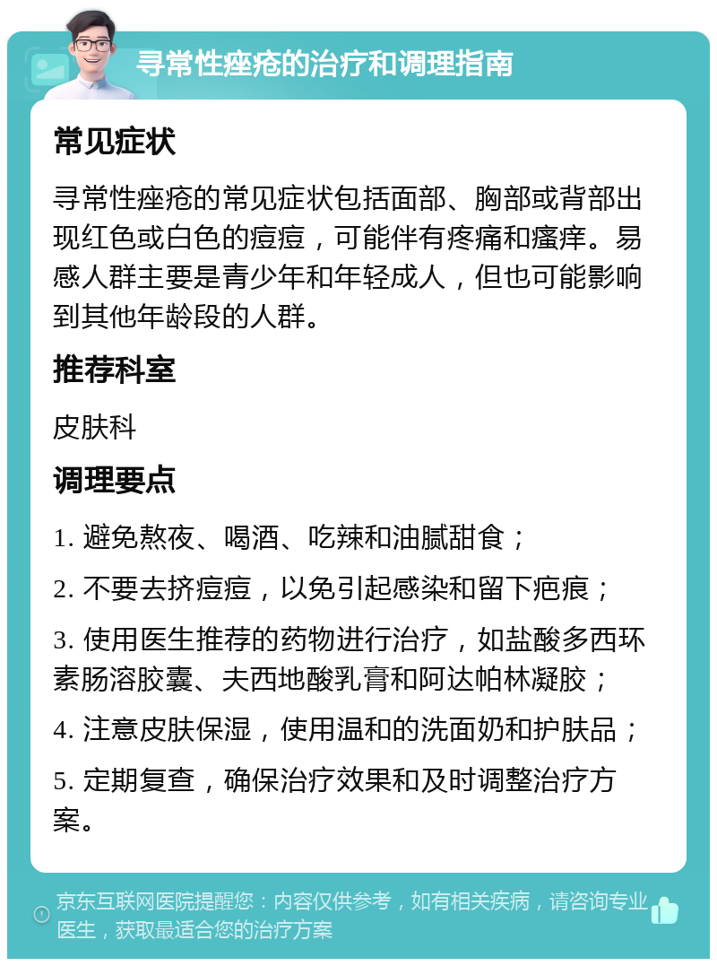 寻常性痤疮的治疗和调理指南 常见症状 寻常性痤疮的常见症状包括面部、胸部或背部出现红色或白色的痘痘，可能伴有疼痛和瘙痒。易感人群主要是青少年和年轻成人，但也可能影响到其他年龄段的人群。 推荐科室 皮肤科 调理要点 1. 避免熬夜、喝酒、吃辣和油腻甜食； 2. 不要去挤痘痘，以免引起感染和留下疤痕； 3. 使用医生推荐的药物进行治疗，如盐酸多西环素肠溶胶囊、夫西地酸乳膏和阿达帕林凝胶； 4. 注意皮肤保湿，使用温和的洗面奶和护肤品； 5. 定期复查，确保治疗效果和及时调整治疗方案。