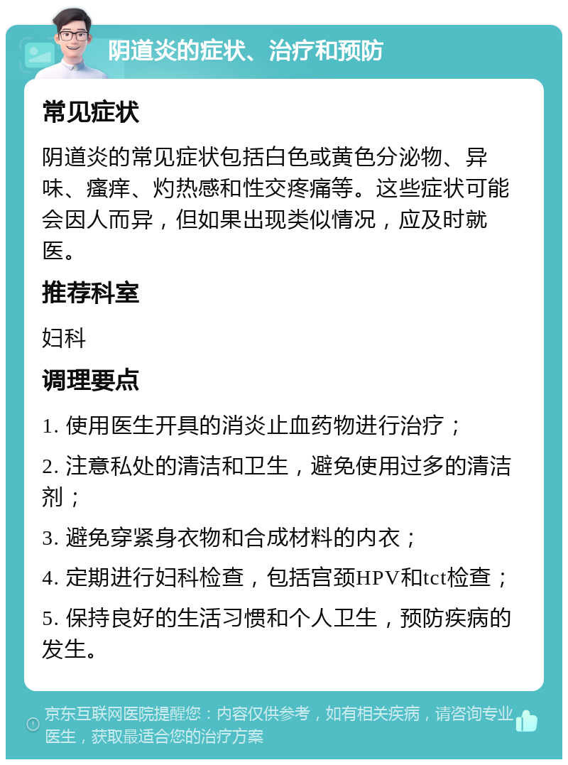 阴道炎的症状、治疗和预防 常见症状 阴道炎的常见症状包括白色或黄色分泌物、异味、瘙痒、灼热感和性交疼痛等。这些症状可能会因人而异，但如果出现类似情况，应及时就医。 推荐科室 妇科 调理要点 1. 使用医生开具的消炎止血药物进行治疗； 2. 注意私处的清洁和卫生，避免使用过多的清洁剂； 3. 避免穿紧身衣物和合成材料的内衣； 4. 定期进行妇科检查，包括宫颈HPV和tct检查； 5. 保持良好的生活习惯和个人卫生，预防疾病的发生。