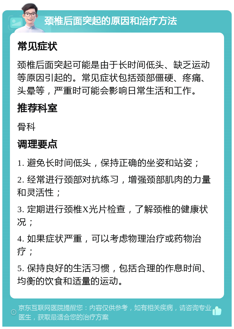 颈椎后面突起的原因和治疗方法 常见症状 颈椎后面突起可能是由于长时间低头、缺乏运动等原因引起的。常见症状包括颈部僵硬、疼痛、头晕等，严重时可能会影响日常生活和工作。 推荐科室 骨科 调理要点 1. 避免长时间低头，保持正确的坐姿和站姿； 2. 经常进行颈部对抗练习，增强颈部肌肉的力量和灵活性； 3. 定期进行颈椎X光片检查，了解颈椎的健康状况； 4. 如果症状严重，可以考虑物理治疗或药物治疗； 5. 保持良好的生活习惯，包括合理的作息时间、均衡的饮食和适量的运动。