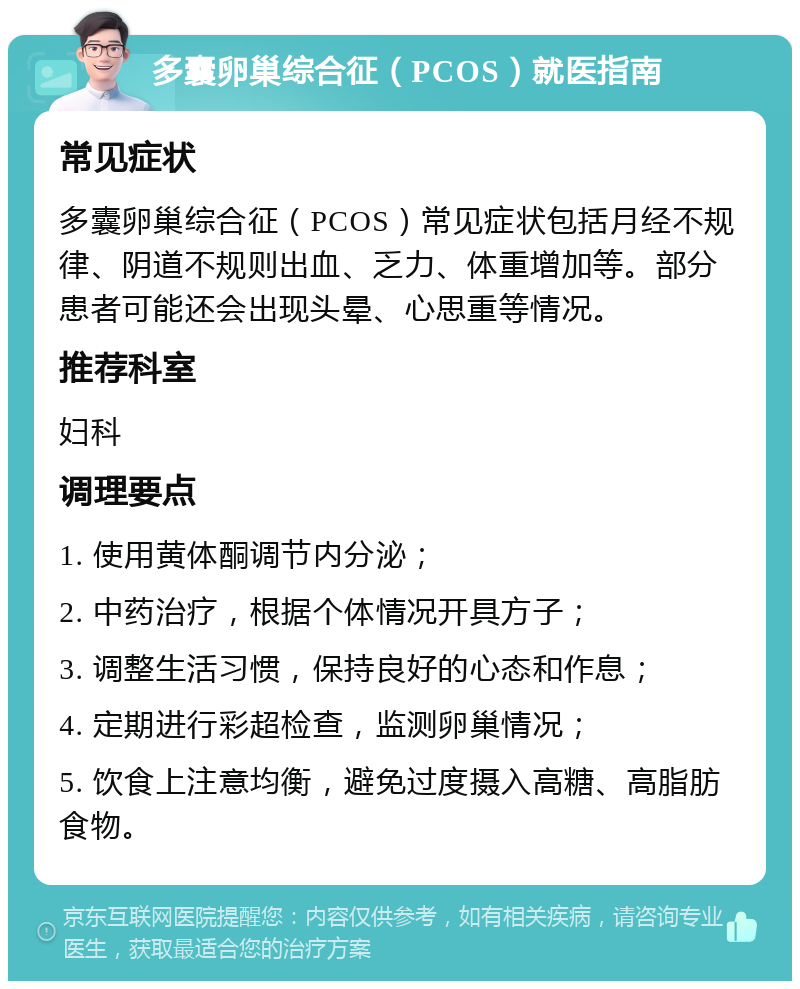 多囊卵巢综合征（PCOS）就医指南 常见症状 多囊卵巢综合征（PCOS）常见症状包括月经不规律、阴道不规则出血、乏力、体重增加等。部分患者可能还会出现头晕、心思重等情况。 推荐科室 妇科 调理要点 1. 使用黄体酮调节内分泌； 2. 中药治疗，根据个体情况开具方子； 3. 调整生活习惯，保持良好的心态和作息； 4. 定期进行彩超检查，监测卵巢情况； 5. 饮食上注意均衡，避免过度摄入高糖、高脂肪食物。