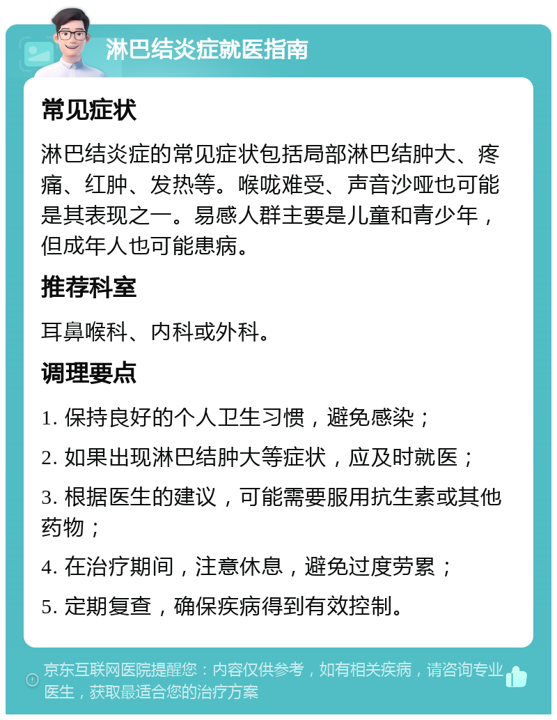 淋巴结炎症就医指南 常见症状 淋巴结炎症的常见症状包括局部淋巴结肿大、疼痛、红肿、发热等。喉咙难受、声音沙哑也可能是其表现之一。易感人群主要是儿童和青少年，但成年人也可能患病。 推荐科室 耳鼻喉科、内科或外科。 调理要点 1. 保持良好的个人卫生习惯，避免感染； 2. 如果出现淋巴结肿大等症状，应及时就医； 3. 根据医生的建议，可能需要服用抗生素或其他药物； 4. 在治疗期间，注意休息，避免过度劳累； 5. 定期复查，确保疾病得到有效控制。