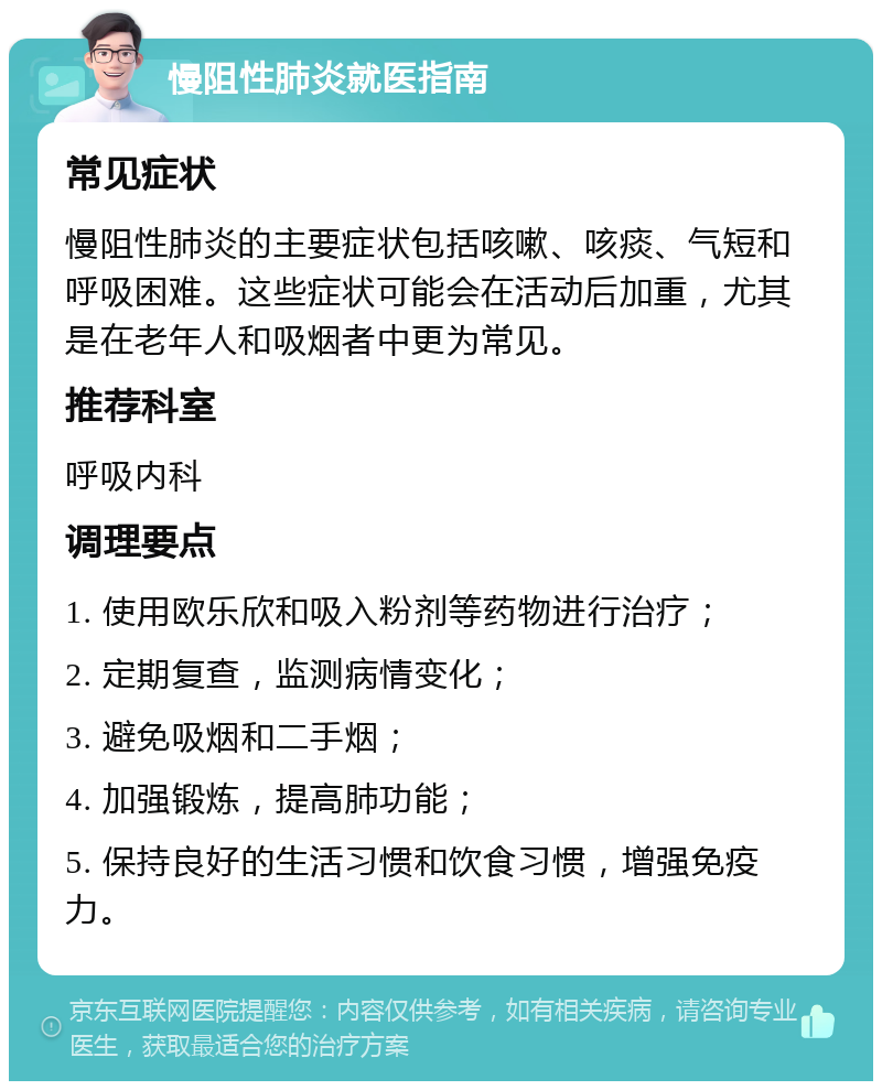 慢阻性肺炎就医指南 常见症状 慢阻性肺炎的主要症状包括咳嗽、咳痰、气短和呼吸困难。这些症状可能会在活动后加重，尤其是在老年人和吸烟者中更为常见。 推荐科室 呼吸内科 调理要点 1. 使用欧乐欣和吸入粉剂等药物进行治疗； 2. 定期复查，监测病情变化； 3. 避免吸烟和二手烟； 4. 加强锻炼，提高肺功能； 5. 保持良好的生活习惯和饮食习惯，增强免疫力。