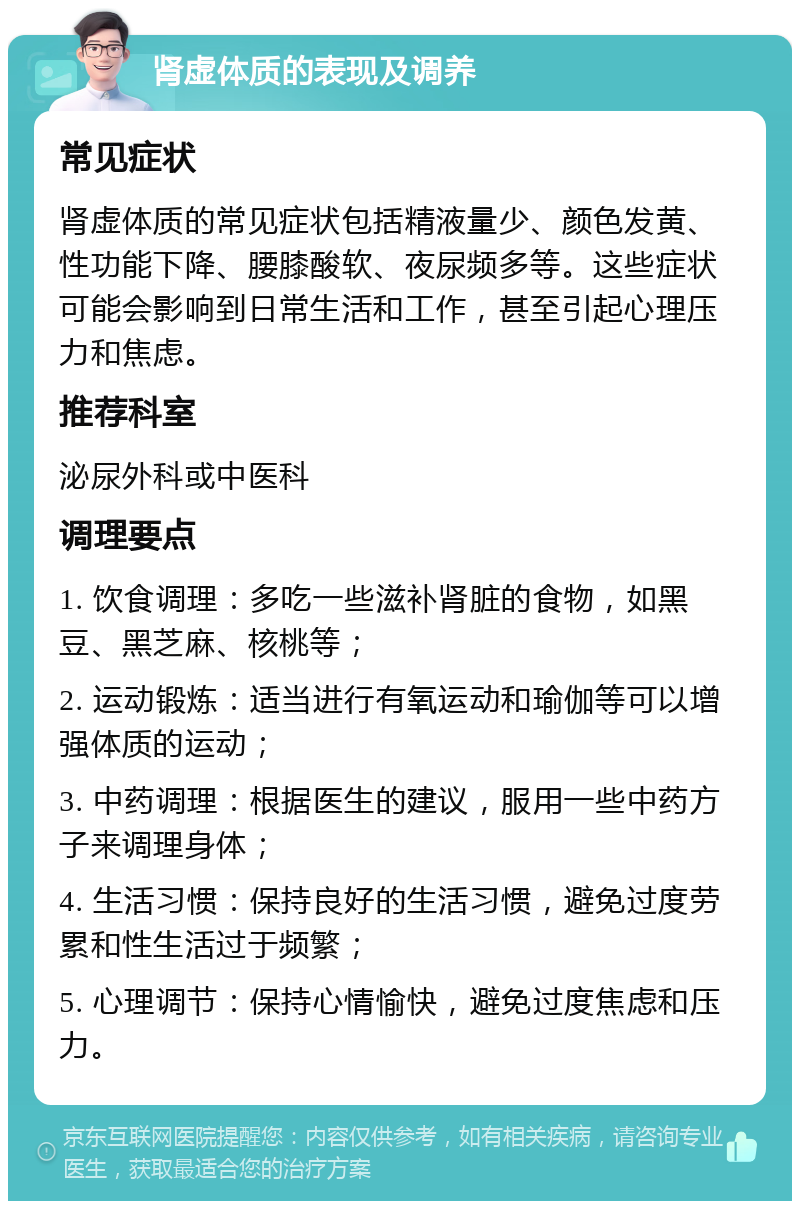 肾虚体质的表现及调养 常见症状 肾虚体质的常见症状包括精液量少、颜色发黄、性功能下降、腰膝酸软、夜尿频多等。这些症状可能会影响到日常生活和工作，甚至引起心理压力和焦虑。 推荐科室 泌尿外科或中医科 调理要点 1. 饮食调理：多吃一些滋补肾脏的食物，如黑豆、黑芝麻、核桃等； 2. 运动锻炼：适当进行有氧运动和瑜伽等可以增强体质的运动； 3. 中药调理：根据医生的建议，服用一些中药方子来调理身体； 4. 生活习惯：保持良好的生活习惯，避免过度劳累和性生活过于频繁； 5. 心理调节：保持心情愉快，避免过度焦虑和压力。