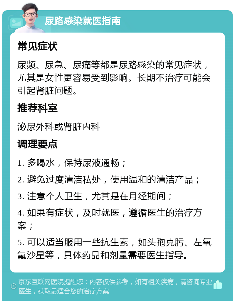 尿路感染就医指南 常见症状 尿频、尿急、尿痛等都是尿路感染的常见症状，尤其是女性更容易受到影响。长期不治疗可能会引起肾脏问题。 推荐科室 泌尿外科或肾脏内科 调理要点 1. 多喝水，保持尿液通畅； 2. 避免过度清洁私处，使用温和的清洁产品； 3. 注意个人卫生，尤其是在月经期间； 4. 如果有症状，及时就医，遵循医生的治疗方案； 5. 可以适当服用一些抗生素，如头孢克肟、左氧氟沙星等，具体药品和剂量需要医生指导。