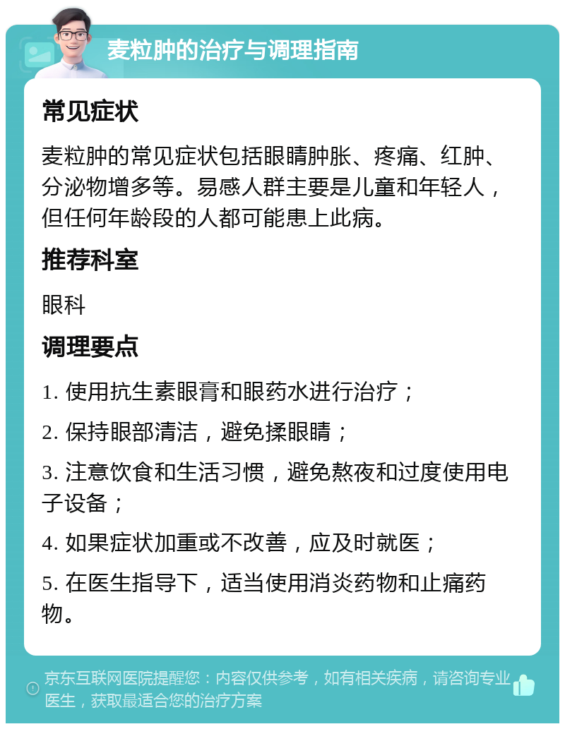 麦粒肿的治疗与调理指南 常见症状 麦粒肿的常见症状包括眼睛肿胀、疼痛、红肿、分泌物增多等。易感人群主要是儿童和年轻人，但任何年龄段的人都可能患上此病。 推荐科室 眼科 调理要点 1. 使用抗生素眼膏和眼药水进行治疗； 2. 保持眼部清洁，避免揉眼睛； 3. 注意饮食和生活习惯，避免熬夜和过度使用电子设备； 4. 如果症状加重或不改善，应及时就医； 5. 在医生指导下，适当使用消炎药物和止痛药物。