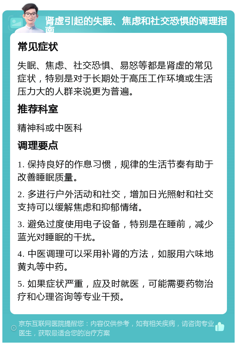 肾虚引起的失眠、焦虑和社交恐惧的调理指南 常见症状 失眠、焦虑、社交恐惧、易怒等都是肾虚的常见症状，特别是对于长期处于高压工作环境或生活压力大的人群来说更为普遍。 推荐科室 精神科或中医科 调理要点 1. 保持良好的作息习惯，规律的生活节奏有助于改善睡眠质量。 2. 多进行户外活动和社交，增加日光照射和社交支持可以缓解焦虑和抑郁情绪。 3. 避免过度使用电子设备，特别是在睡前，减少蓝光对睡眠的干扰。 4. 中医调理可以采用补肾的方法，如服用六味地黄丸等中药。 5. 如果症状严重，应及时就医，可能需要药物治疗和心理咨询等专业干预。