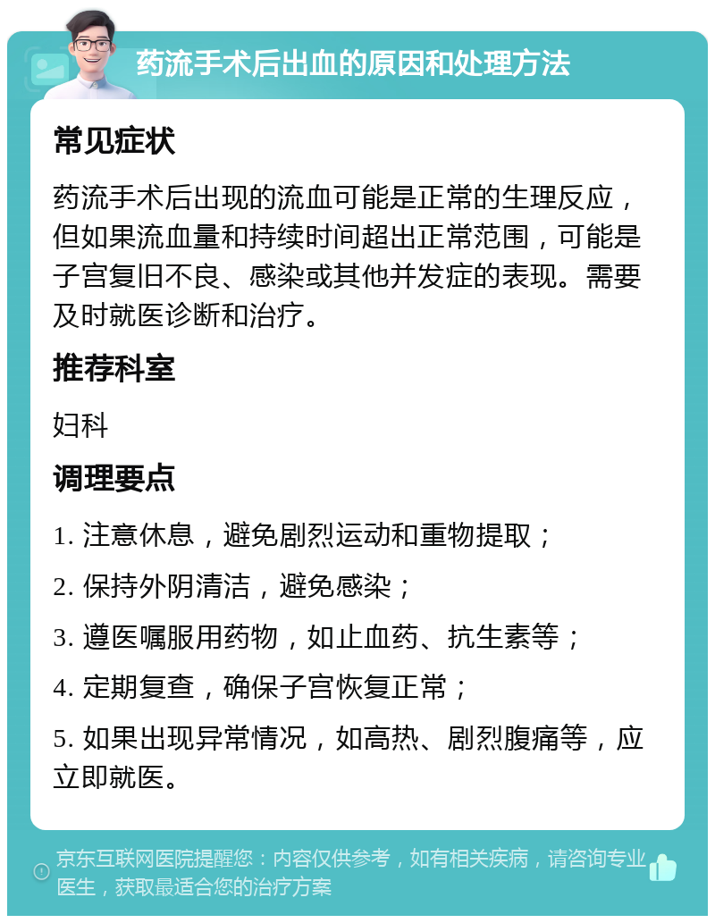 药流手术后出血的原因和处理方法 常见症状 药流手术后出现的流血可能是正常的生理反应，但如果流血量和持续时间超出正常范围，可能是子宫复旧不良、感染或其他并发症的表现。需要及时就医诊断和治疗。 推荐科室 妇科 调理要点 1. 注意休息，避免剧烈运动和重物提取； 2. 保持外阴清洁，避免感染； 3. 遵医嘱服用药物，如止血药、抗生素等； 4. 定期复查，确保子宫恢复正常； 5. 如果出现异常情况，如高热、剧烈腹痛等，应立即就医。