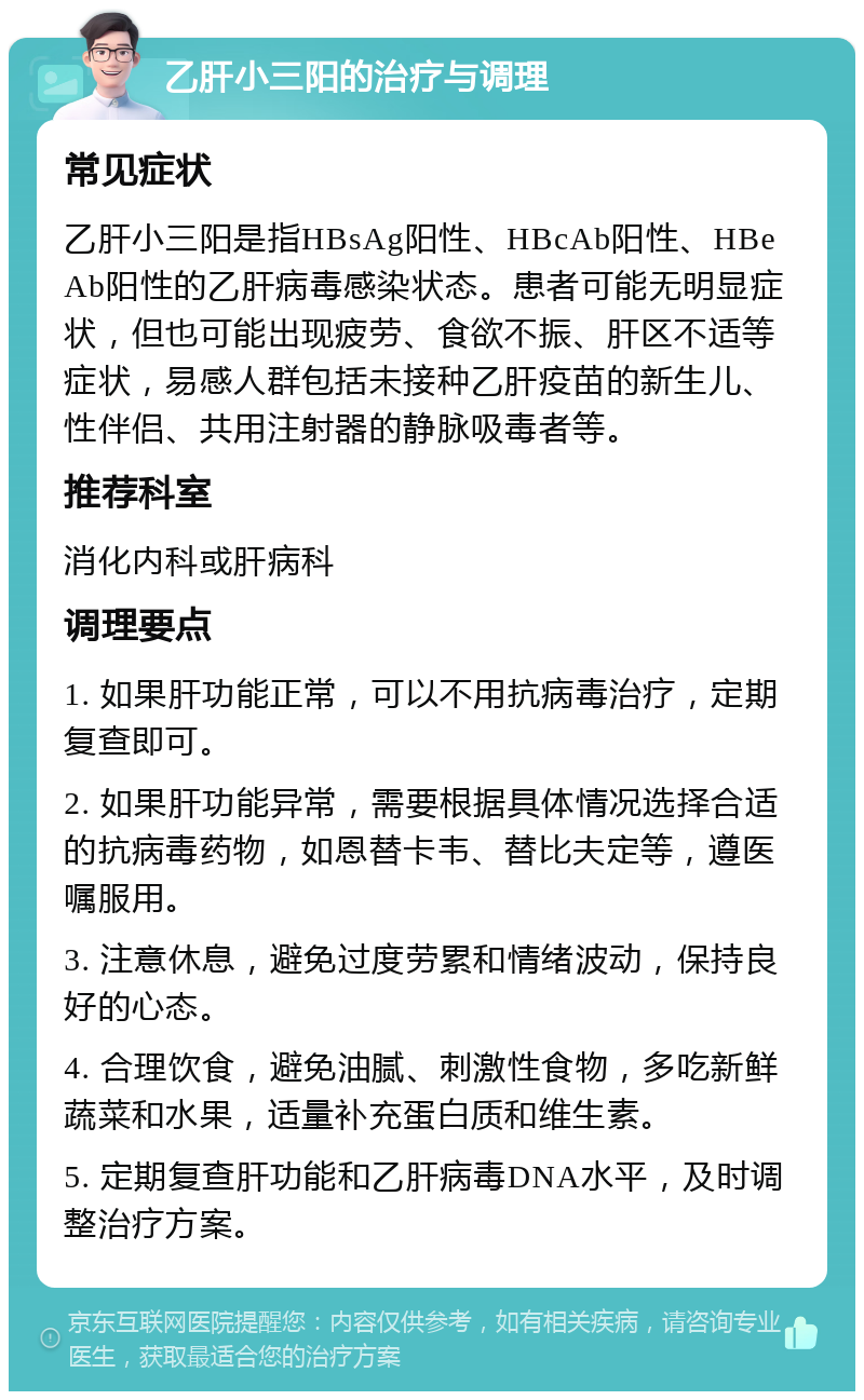 乙肝小三阳的治疗与调理 常见症状 乙肝小三阳是指HBsAg阳性、HBcAb阳性、HBeAb阳性的乙肝病毒感染状态。患者可能无明显症状，但也可能出现疲劳、食欲不振、肝区不适等症状，易感人群包括未接种乙肝疫苗的新生儿、性伴侣、共用注射器的静脉吸毒者等。 推荐科室 消化内科或肝病科 调理要点 1. 如果肝功能正常，可以不用抗病毒治疗，定期复查即可。 2. 如果肝功能异常，需要根据具体情况选择合适的抗病毒药物，如恩替卡韦、替比夫定等，遵医嘱服用。 3. 注意休息，避免过度劳累和情绪波动，保持良好的心态。 4. 合理饮食，避免油腻、刺激性食物，多吃新鲜蔬菜和水果，适量补充蛋白质和维生素。 5. 定期复查肝功能和乙肝病毒DNA水平，及时调整治疗方案。