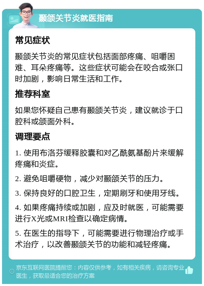 颞颌关节炎就医指南 常见症状 颞颌关节炎的常见症状包括面部疼痛、咀嚼困难、耳朵疼痛等。这些症状可能会在咬合或张口时加剧，影响日常生活和工作。 推荐科室 如果您怀疑自己患有颞颌关节炎，建议就诊于口腔科或颌面外科。 调理要点 1. 使用布洛芬缓释胶囊和对乙酰氨基酚片来缓解疼痛和炎症。 2. 避免咀嚼硬物，减少对颞颌关节的压力。 3. 保持良好的口腔卫生，定期刷牙和使用牙线。 4. 如果疼痛持续或加剧，应及时就医，可能需要进行X光或MRI检查以确定病情。 5. 在医生的指导下，可能需要进行物理治疗或手术治疗，以改善颞颌关节的功能和减轻疼痛。