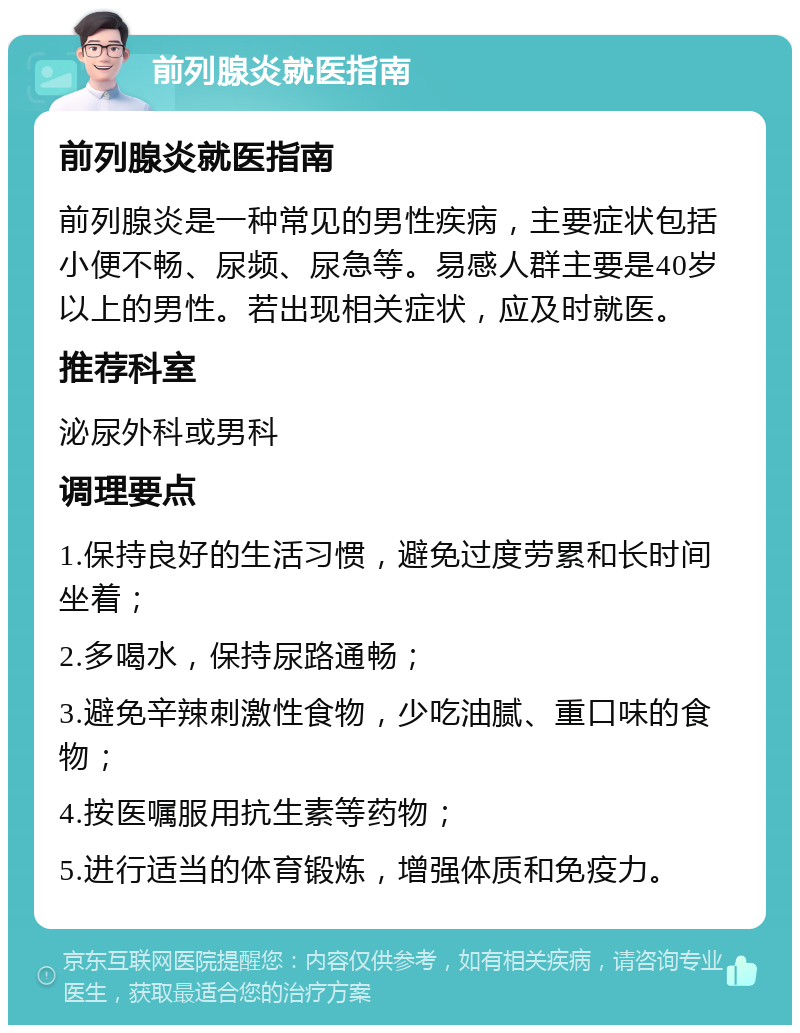 前列腺炎就医指南 前列腺炎就医指南 前列腺炎是一种常见的男性疾病，主要症状包括小便不畅、尿频、尿急等。易感人群主要是40岁以上的男性。若出现相关症状，应及时就医。 推荐科室 泌尿外科或男科 调理要点 1.保持良好的生活习惯，避免过度劳累和长时间坐着； 2.多喝水，保持尿路通畅； 3.避免辛辣刺激性食物，少吃油腻、重口味的食物； 4.按医嘱服用抗生素等药物； 5.进行适当的体育锻炼，增强体质和免疫力。