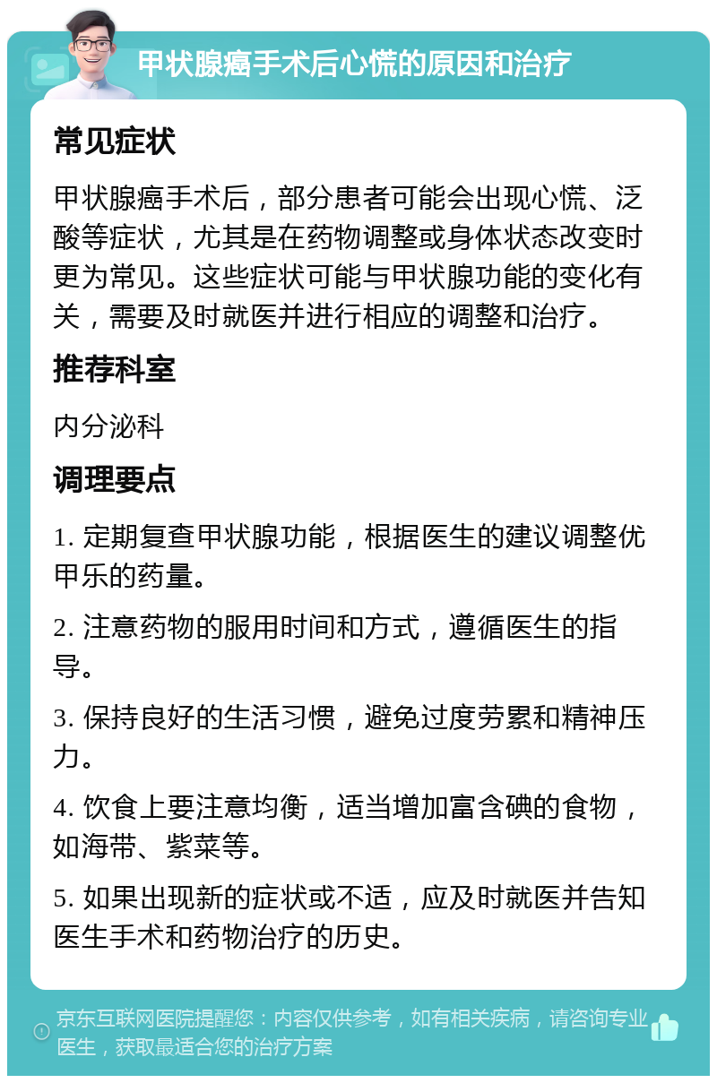 甲状腺癌手术后心慌的原因和治疗 常见症状 甲状腺癌手术后，部分患者可能会出现心慌、泛酸等症状，尤其是在药物调整或身体状态改变时更为常见。这些症状可能与甲状腺功能的变化有关，需要及时就医并进行相应的调整和治疗。 推荐科室 内分泌科 调理要点 1. 定期复查甲状腺功能，根据医生的建议调整优甲乐的药量。 2. 注意药物的服用时间和方式，遵循医生的指导。 3. 保持良好的生活习惯，避免过度劳累和精神压力。 4. 饮食上要注意均衡，适当增加富含碘的食物，如海带、紫菜等。 5. 如果出现新的症状或不适，应及时就医并告知医生手术和药物治疗的历史。