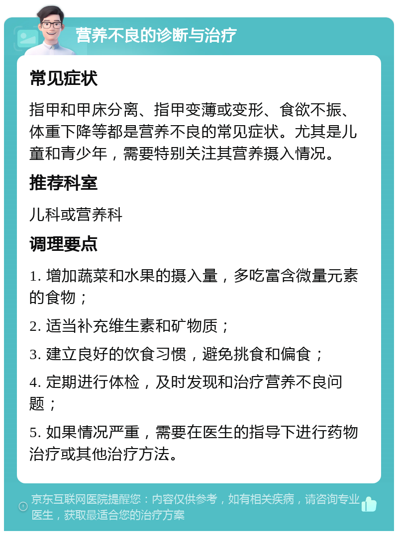 营养不良的诊断与治疗 常见症状 指甲和甲床分离、指甲变薄或变形、食欲不振、体重下降等都是营养不良的常见症状。尤其是儿童和青少年，需要特别关注其营养摄入情况。 推荐科室 儿科或营养科 调理要点 1. 增加蔬菜和水果的摄入量，多吃富含微量元素的食物； 2. 适当补充维生素和矿物质； 3. 建立良好的饮食习惯，避免挑食和偏食； 4. 定期进行体检，及时发现和治疗营养不良问题； 5. 如果情况严重，需要在医生的指导下进行药物治疗或其他治疗方法。