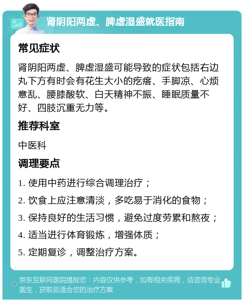 肾阴阳两虚、脾虚湿盛就医指南 常见症状 肾阴阳两虚、脾虚湿盛可能导致的症状包括右边丸下方有时会有花生大小的疙瘩、手脚凉、心烦意乱、腰膝酸软、白天精神不振、睡眠质量不好、四肢沉重无力等。 推荐科室 中医科 调理要点 1. 使用中药进行综合调理治疗； 2. 饮食上应注意清淡，多吃易于消化的食物； 3. 保持良好的生活习惯，避免过度劳累和熬夜； 4. 适当进行体育锻炼，增强体质； 5. 定期复诊，调整治疗方案。