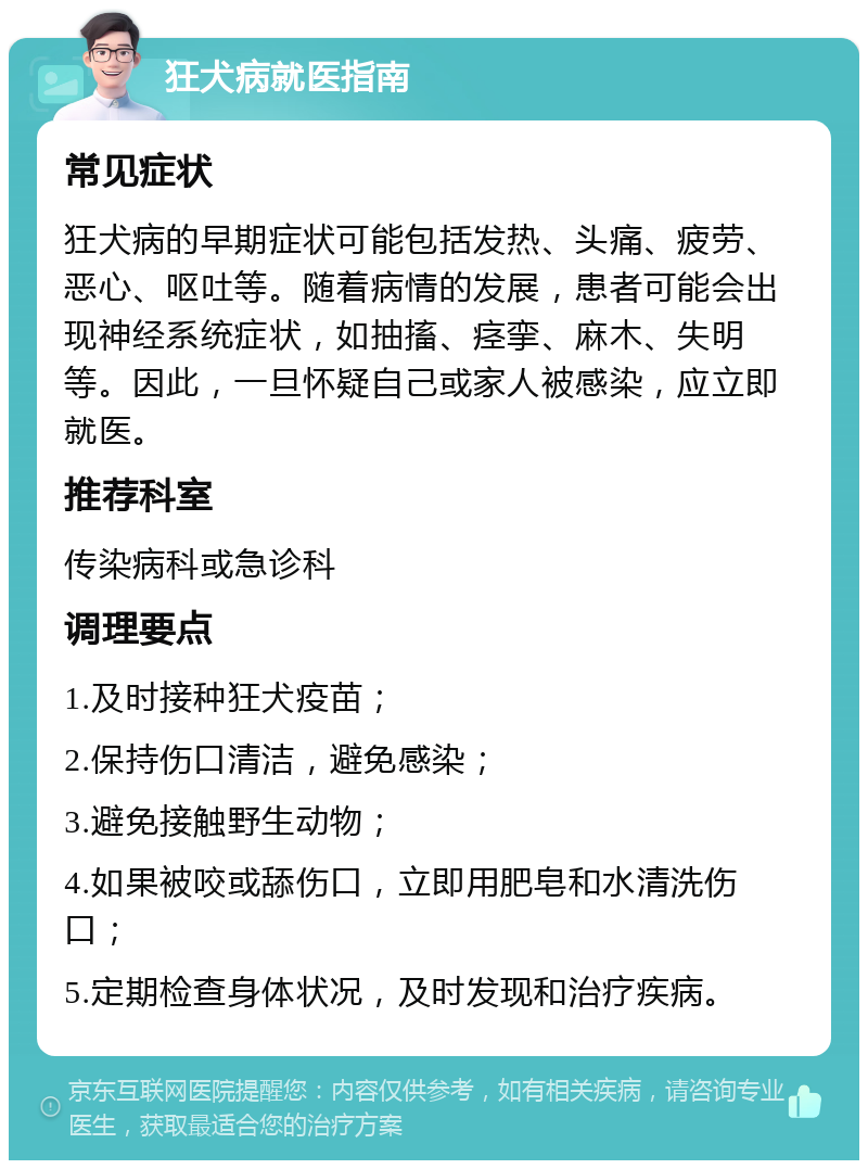 狂犬病就医指南 常见症状 狂犬病的早期症状可能包括发热、头痛、疲劳、恶心、呕吐等。随着病情的发展，患者可能会出现神经系统症状，如抽搐、痉挛、麻木、失明等。因此，一旦怀疑自己或家人被感染，应立即就医。 推荐科室 传染病科或急诊科 调理要点 1.及时接种狂犬疫苗； 2.保持伤口清洁，避免感染； 3.避免接触野生动物； 4.如果被咬或舔伤口，立即用肥皂和水清洗伤口； 5.定期检查身体状况，及时发现和治疗疾病。