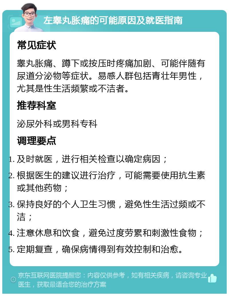 左睾丸胀痛的可能原因及就医指南 常见症状 睾丸胀痛、蹲下或按压时疼痛加剧、可能伴随有尿道分泌物等症状。易感人群包括青壮年男性，尤其是性生活频繁或不洁者。 推荐科室 泌尿外科或男科专科 调理要点 及时就医，进行相关检查以确定病因； 根据医生的建议进行治疗，可能需要使用抗生素或其他药物； 保持良好的个人卫生习惯，避免性生活过频或不洁； 注意休息和饮食，避免过度劳累和刺激性食物； 定期复查，确保病情得到有效控制和治愈。