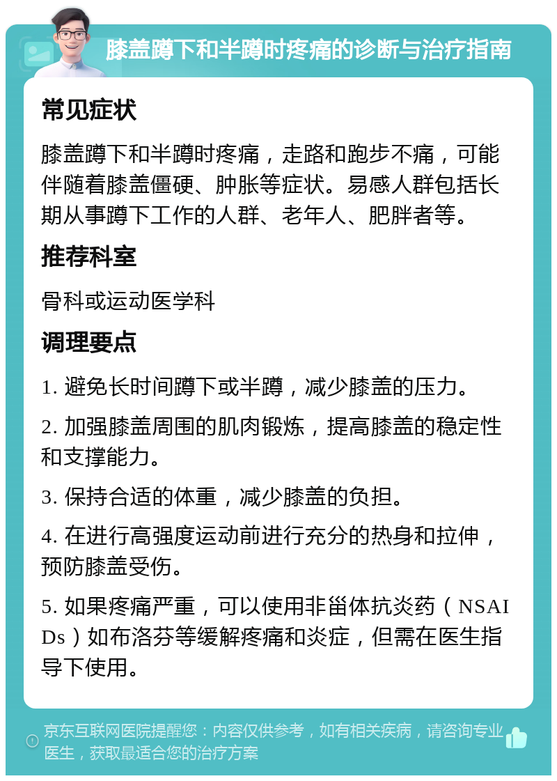 膝盖蹲下和半蹲时疼痛的诊断与治疗指南 常见症状 膝盖蹲下和半蹲时疼痛，走路和跑步不痛，可能伴随着膝盖僵硬、肿胀等症状。易感人群包括长期从事蹲下工作的人群、老年人、肥胖者等。 推荐科室 骨科或运动医学科 调理要点 1. 避免长时间蹲下或半蹲，减少膝盖的压力。 2. 加强膝盖周围的肌肉锻炼，提高膝盖的稳定性和支撑能力。 3. 保持合适的体重，减少膝盖的负担。 4. 在进行高强度运动前进行充分的热身和拉伸，预防膝盖受伤。 5. 如果疼痛严重，可以使用非甾体抗炎药（NSAIDs）如布洛芬等缓解疼痛和炎症，但需在医生指导下使用。