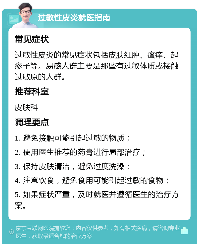 过敏性皮炎就医指南 常见症状 过敏性皮炎的常见症状包括皮肤红肿、瘙痒、起疹子等。易感人群主要是那些有过敏体质或接触过敏原的人群。 推荐科室 皮肤科 调理要点 1. 避免接触可能引起过敏的物质； 2. 使用医生推荐的药膏进行局部治疗； 3. 保持皮肤清洁，避免过度洗澡； 4. 注意饮食，避免食用可能引起过敏的食物； 5. 如果症状严重，及时就医并遵循医生的治疗方案。