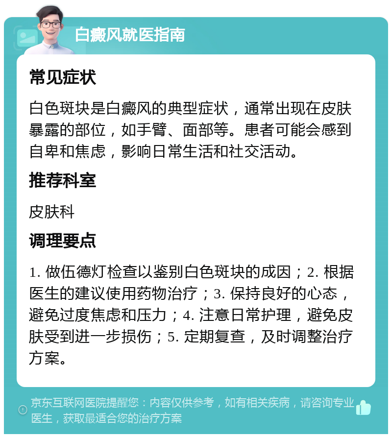 白癜风就医指南 常见症状 白色斑块是白癜风的典型症状，通常出现在皮肤暴露的部位，如手臂、面部等。患者可能会感到自卑和焦虑，影响日常生活和社交活动。 推荐科室 皮肤科 调理要点 1. 做伍德灯检查以鉴别白色斑块的成因；2. 根据医生的建议使用药物治疗；3. 保持良好的心态，避免过度焦虑和压力；4. 注意日常护理，避免皮肤受到进一步损伤；5. 定期复查，及时调整治疗方案。