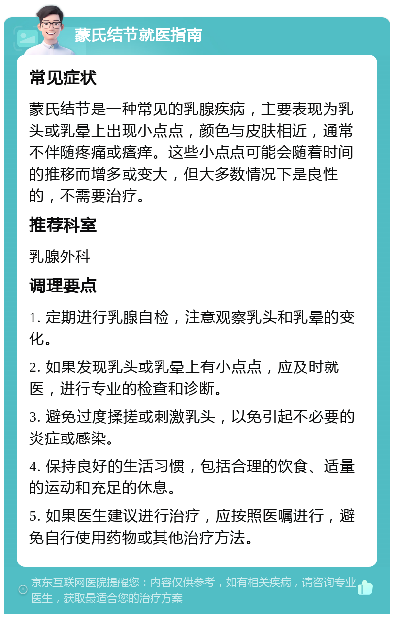 蒙氏结节就医指南 常见症状 蒙氏结节是一种常见的乳腺疾病，主要表现为乳头或乳晕上出现小点点，颜色与皮肤相近，通常不伴随疼痛或瘙痒。这些小点点可能会随着时间的推移而增多或变大，但大多数情况下是良性的，不需要治疗。 推荐科室 乳腺外科 调理要点 1. 定期进行乳腺自检，注意观察乳头和乳晕的变化。 2. 如果发现乳头或乳晕上有小点点，应及时就医，进行专业的检查和诊断。 3. 避免过度揉搓或刺激乳头，以免引起不必要的炎症或感染。 4. 保持良好的生活习惯，包括合理的饮食、适量的运动和充足的休息。 5. 如果医生建议进行治疗，应按照医嘱进行，避免自行使用药物或其他治疗方法。