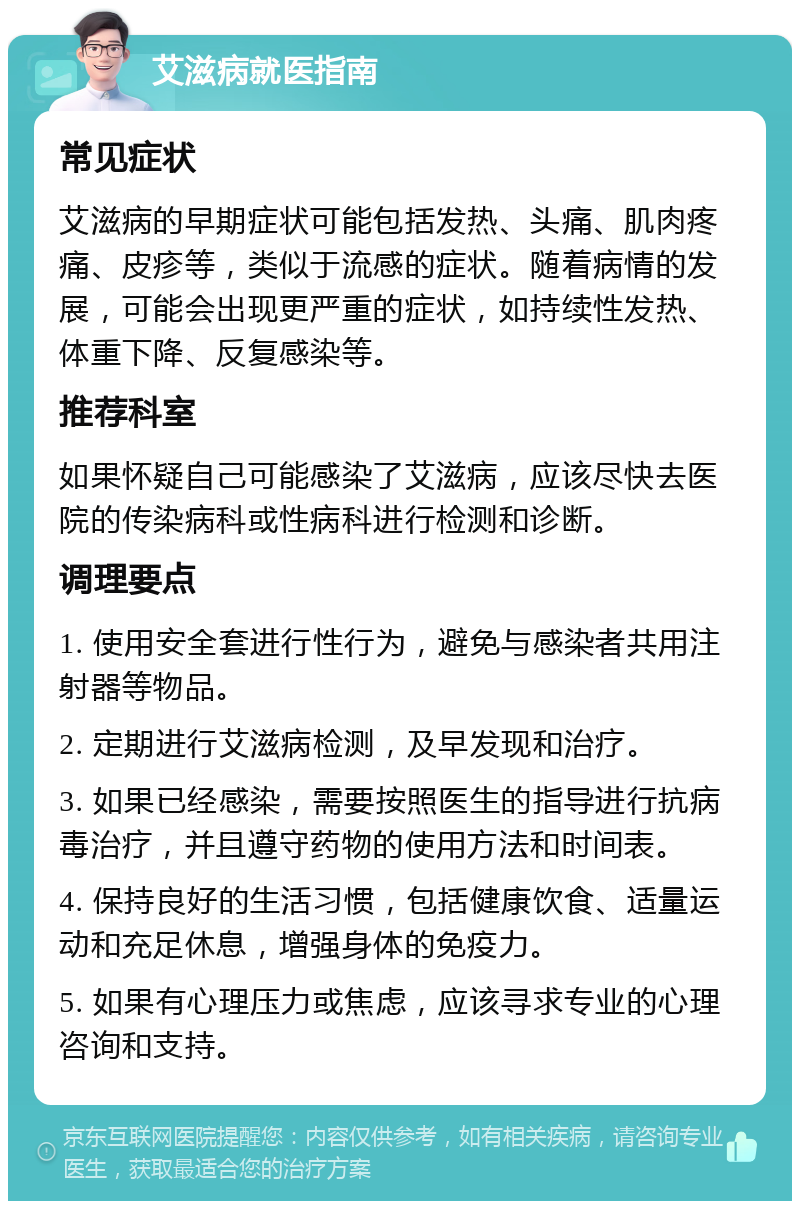 艾滋病就医指南 常见症状 艾滋病的早期症状可能包括发热、头痛、肌肉疼痛、皮疹等，类似于流感的症状。随着病情的发展，可能会出现更严重的症状，如持续性发热、体重下降、反复感染等。 推荐科室 如果怀疑自己可能感染了艾滋病，应该尽快去医院的传染病科或性病科进行检测和诊断。 调理要点 1. 使用安全套进行性行为，避免与感染者共用注射器等物品。 2. 定期进行艾滋病检测，及早发现和治疗。 3. 如果已经感染，需要按照医生的指导进行抗病毒治疗，并且遵守药物的使用方法和时间表。 4. 保持良好的生活习惯，包括健康饮食、适量运动和充足休息，增强身体的免疫力。 5. 如果有心理压力或焦虑，应该寻求专业的心理咨询和支持。