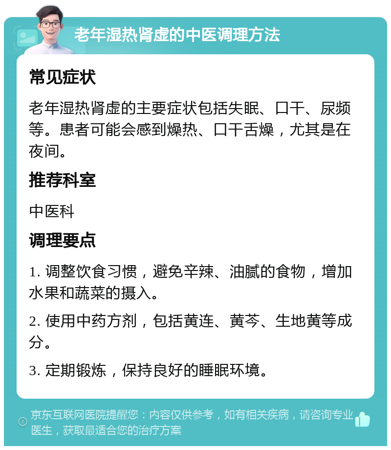 老年湿热肾虚的中医调理方法 常见症状 老年湿热肾虚的主要症状包括失眠、口干、尿频等。患者可能会感到燥热、口干舌燥，尤其是在夜间。 推荐科室 中医科 调理要点 1. 调整饮食习惯，避免辛辣、油腻的食物，增加水果和蔬菜的摄入。 2. 使用中药方剂，包括黄连、黄芩、生地黄等成分。 3. 定期锻炼，保持良好的睡眠环境。