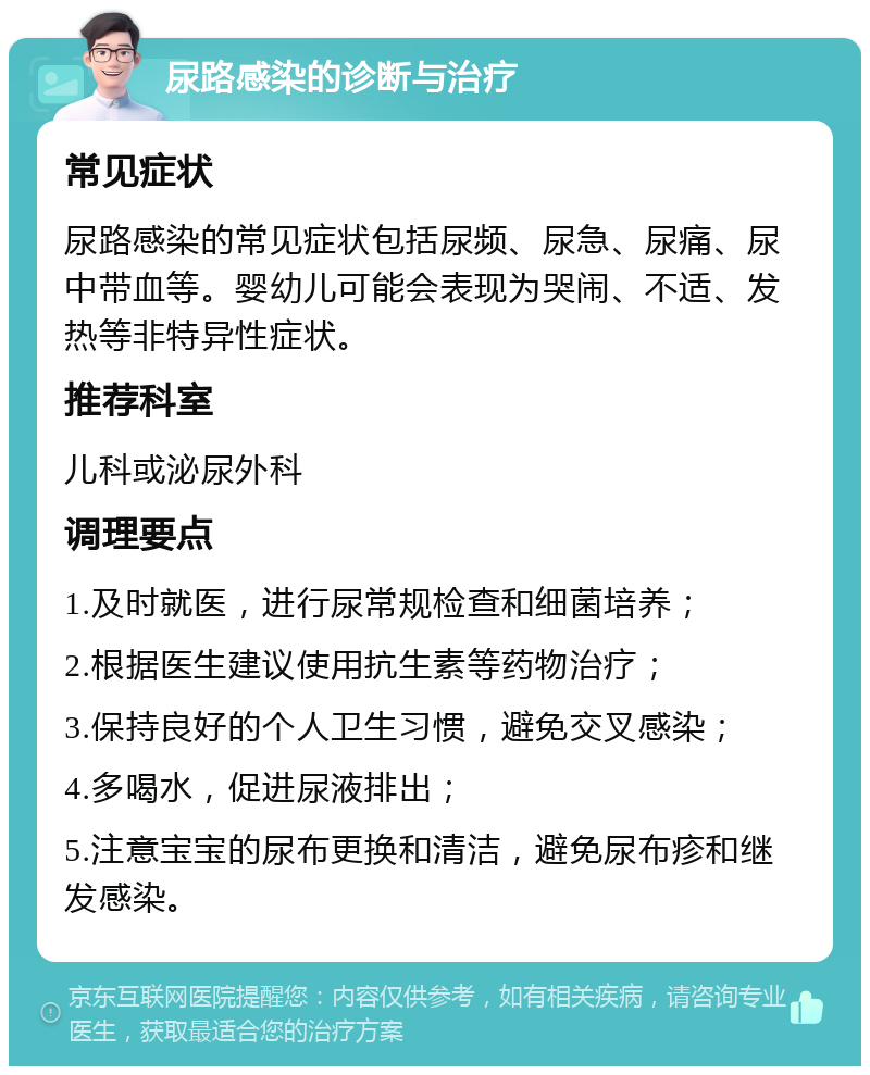 尿路感染的诊断与治疗 常见症状 尿路感染的常见症状包括尿频、尿急、尿痛、尿中带血等。婴幼儿可能会表现为哭闹、不适、发热等非特异性症状。 推荐科室 儿科或泌尿外科 调理要点 1.及时就医，进行尿常规检查和细菌培养； 2.根据医生建议使用抗生素等药物治疗； 3.保持良好的个人卫生习惯，避免交叉感染； 4.多喝水，促进尿液排出； 5.注意宝宝的尿布更换和清洁，避免尿布疹和继发感染。