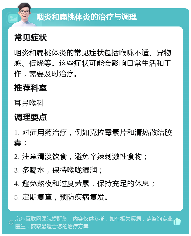 咽炎和扁桃体炎的治疗与调理 常见症状 咽炎和扁桃体炎的常见症状包括喉咙不适、异物感、低烧等。这些症状可能会影响日常生活和工作，需要及时治疗。 推荐科室 耳鼻喉科 调理要点 1. 对症用药治疗，例如克拉霉素片和清热散结胶囊； 2. 注意清淡饮食，避免辛辣刺激性食物； 3. 多喝水，保持喉咙湿润； 4. 避免熬夜和过度劳累，保持充足的休息； 5. 定期复查，预防疾病复发。