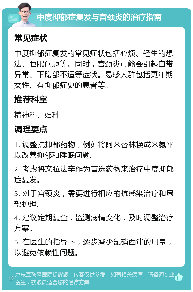 中度抑郁症复发与宫颈炎的治疗指南 常见症状 中度抑郁症复发的常见症状包括心烦、轻生的想法、睡眠问题等。同时，宫颈炎可能会引起白带异常、下腹部不适等症状。易感人群包括更年期女性、有抑郁症史的患者等。 推荐科室 精神科、妇科 调理要点 1. 调整抗抑郁药物，例如将阿米替林换成米氮平以改善抑郁和睡眠问题。 2. 考虑将文拉法辛作为首选药物来治疗中度抑郁症复发。 3. 对于宫颈炎，需要进行相应的抗感染治疗和局部护理。 4. 建议定期复查，监测病情变化，及时调整治疗方案。 5. 在医生的指导下，逐步减少氯硝西泮的用量，以避免依赖性问题。