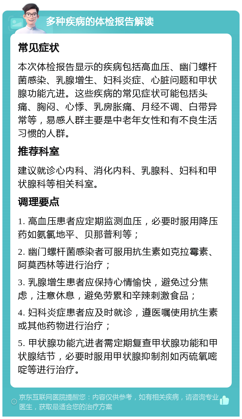 多种疾病的体检报告解读 常见症状 本次体检报告显示的疾病包括高血压、幽门螺杆菌感染、乳腺增生、妇科炎症、心脏问题和甲状腺功能亢进。这些疾病的常见症状可能包括头痛、胸闷、心悸、乳房胀痛、月经不调、白带异常等，易感人群主要是中老年女性和有不良生活习惯的人群。 推荐科室 建议就诊心内科、消化内科、乳腺科、妇科和甲状腺科等相关科室。 调理要点 1. 高血压患者应定期监测血压，必要时服用降压药如氨氯地平、贝那普利等； 2. 幽门螺杆菌感染者可服用抗生素如克拉霉素、阿莫西林等进行治疗； 3. 乳腺增生患者应保持心情愉快，避免过分焦虑，注意休息，避免劳累和辛辣刺激食品； 4. 妇科炎症患者应及时就诊，遵医嘱使用抗生素或其他药物进行治疗； 5. 甲状腺功能亢进者需定期复查甲状腺功能和甲状腺结节，必要时服用甲状腺抑制剂如丙硫氧嘧啶等进行治疗。