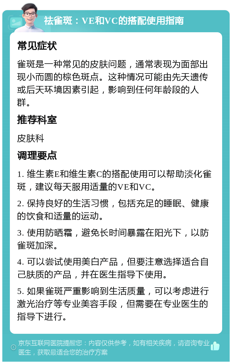 祛雀斑：VE和VC的搭配使用指南 常见症状 雀斑是一种常见的皮肤问题，通常表现为面部出现小而圆的棕色斑点。这种情况可能由先天遗传或后天环境因素引起，影响到任何年龄段的人群。 推荐科室 皮肤科 调理要点 1. 维生素E和维生素C的搭配使用可以帮助淡化雀斑，建议每天服用适量的VE和VC。 2. 保持良好的生活习惯，包括充足的睡眠、健康的饮食和适量的运动。 3. 使用防晒霜，避免长时间暴露在阳光下，以防雀斑加深。 4. 可以尝试使用美白产品，但要注意选择适合自己肤质的产品，并在医生指导下使用。 5. 如果雀斑严重影响到生活质量，可以考虑进行激光治疗等专业美容手段，但需要在专业医生的指导下进行。