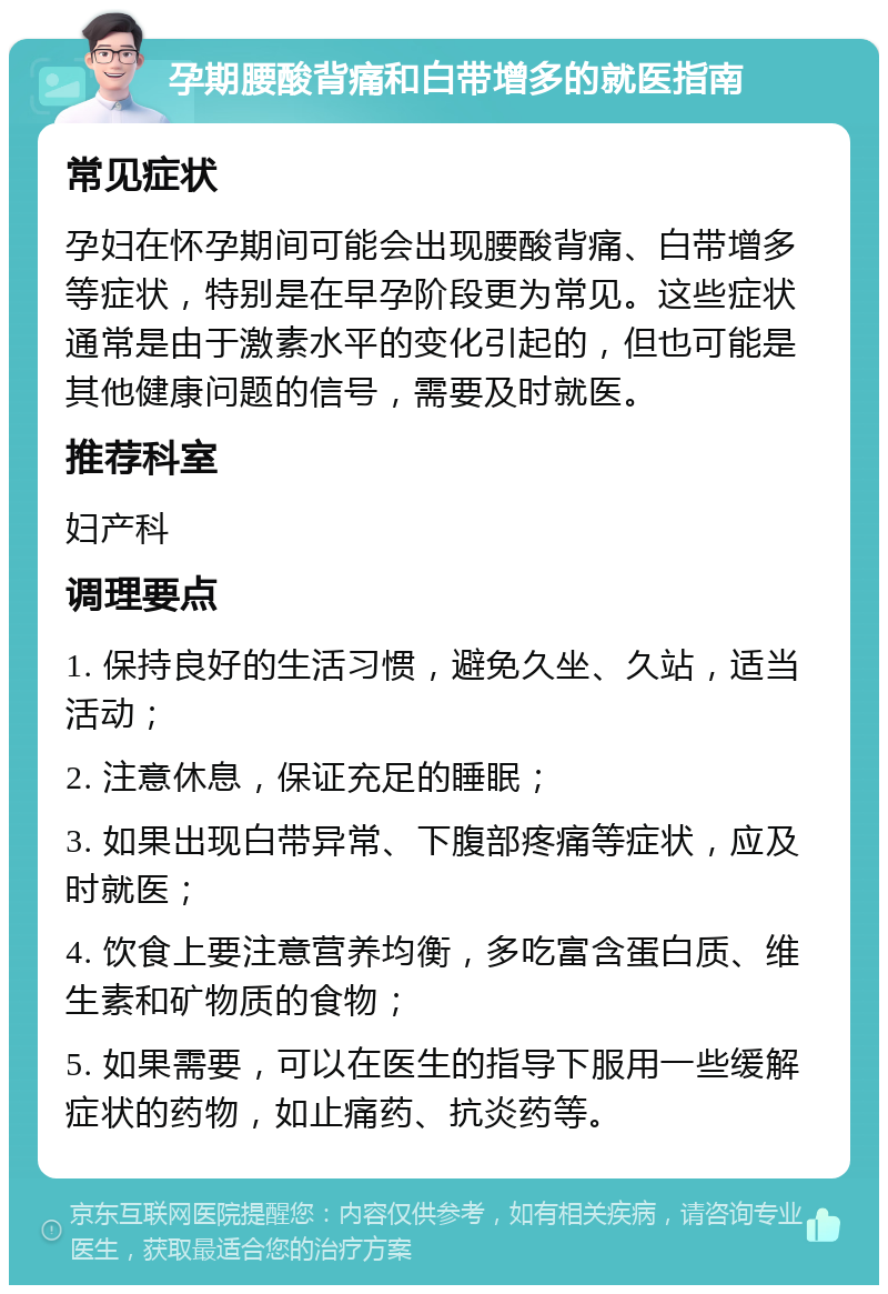 孕期腰酸背痛和白带增多的就医指南 常见症状 孕妇在怀孕期间可能会出现腰酸背痛、白带增多等症状，特别是在早孕阶段更为常见。这些症状通常是由于激素水平的变化引起的，但也可能是其他健康问题的信号，需要及时就医。 推荐科室 妇产科 调理要点 1. 保持良好的生活习惯，避免久坐、久站，适当活动； 2. 注意休息，保证充足的睡眠； 3. 如果出现白带异常、下腹部疼痛等症状，应及时就医； 4. 饮食上要注意营养均衡，多吃富含蛋白质、维生素和矿物质的食物； 5. 如果需要，可以在医生的指导下服用一些缓解症状的药物，如止痛药、抗炎药等。