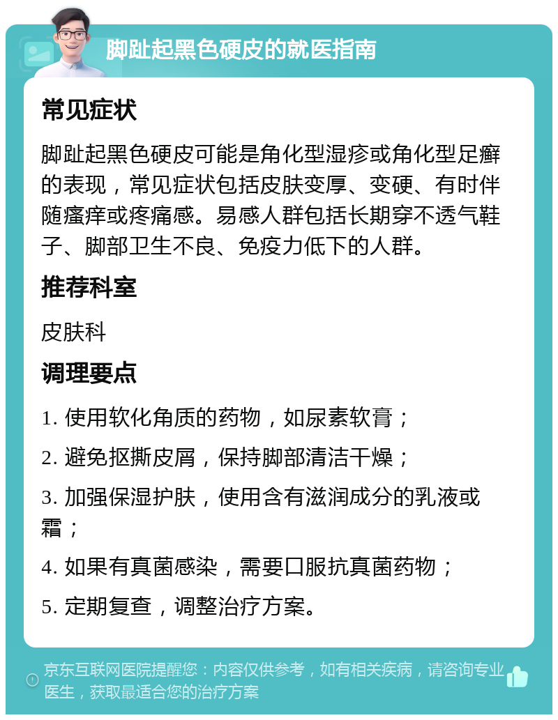 脚趾起黑色硬皮的就医指南 常见症状 脚趾起黑色硬皮可能是角化型湿疹或角化型足癣的表现，常见症状包括皮肤变厚、变硬、有时伴随瘙痒或疼痛感。易感人群包括长期穿不透气鞋子、脚部卫生不良、免疫力低下的人群。 推荐科室 皮肤科 调理要点 1. 使用软化角质的药物，如尿素软膏； 2. 避免抠撕皮屑，保持脚部清洁干燥； 3. 加强保湿护肤，使用含有滋润成分的乳液或霜； 4. 如果有真菌感染，需要口服抗真菌药物； 5. 定期复查，调整治疗方案。