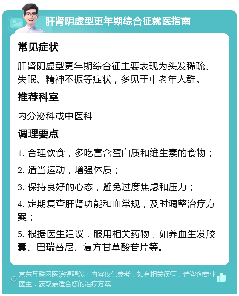 肝肾阴虚型更年期综合征就医指南 常见症状 肝肾阴虚型更年期综合征主要表现为头发稀疏、失眠、精神不振等症状，多见于中老年人群。 推荐科室 内分泌科或中医科 调理要点 1. 合理饮食，多吃富含蛋白质和维生素的食物； 2. 适当运动，增强体质； 3. 保持良好的心态，避免过度焦虑和压力； 4. 定期复查肝肾功能和血常规，及时调整治疗方案； 5. 根据医生建议，服用相关药物，如养血生发胶囊、巴瑞替尼、复方甘草酸苷片等。