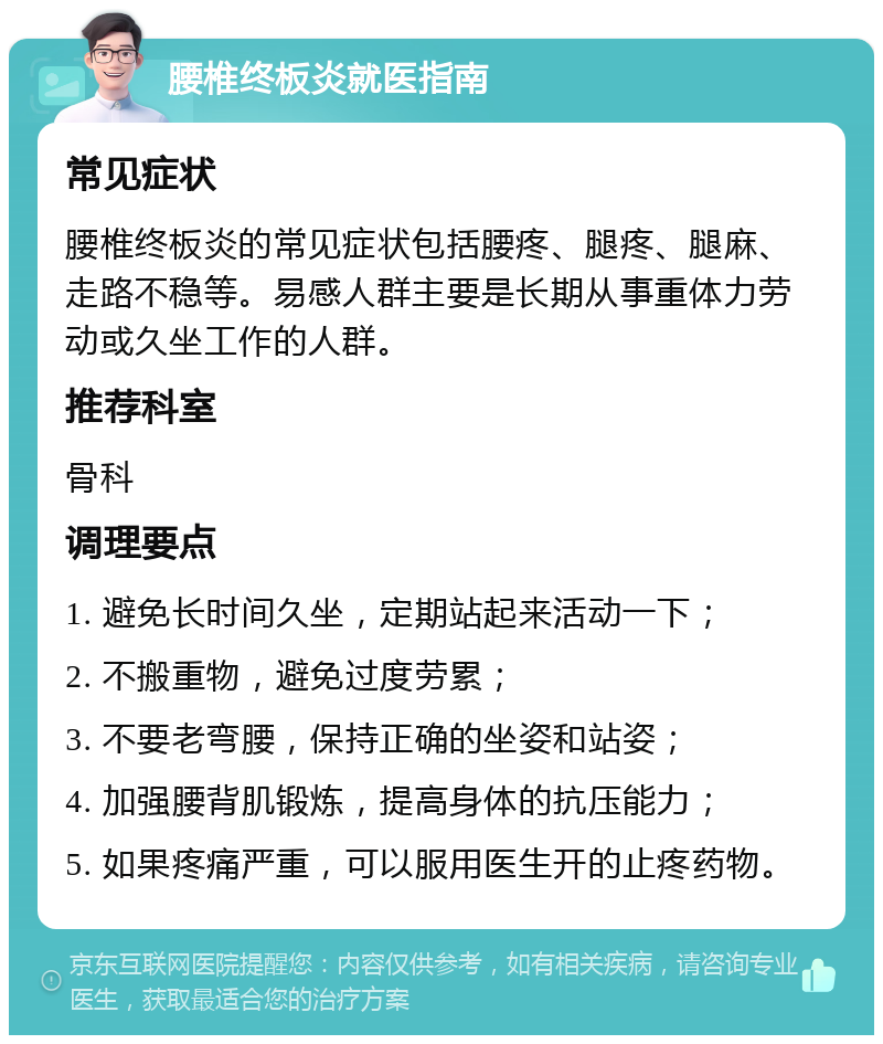 腰椎终板炎就医指南 常见症状 腰椎终板炎的常见症状包括腰疼、腿疼、腿麻、走路不稳等。易感人群主要是长期从事重体力劳动或久坐工作的人群。 推荐科室 骨科 调理要点 1. 避免长时间久坐，定期站起来活动一下； 2. 不搬重物，避免过度劳累； 3. 不要老弯腰，保持正确的坐姿和站姿； 4. 加强腰背肌锻炼，提高身体的抗压能力； 5. 如果疼痛严重，可以服用医生开的止疼药物。