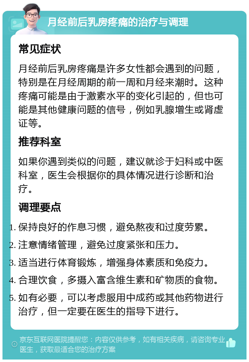 月经前后乳房疼痛的治疗与调理 常见症状 月经前后乳房疼痛是许多女性都会遇到的问题，特别是在月经周期的前一周和月经来潮时。这种疼痛可能是由于激素水平的变化引起的，但也可能是其他健康问题的信号，例如乳腺增生或肾虚证等。 推荐科室 如果你遇到类似的问题，建议就诊于妇科或中医科室，医生会根据你的具体情况进行诊断和治疗。 调理要点 保持良好的作息习惯，避免熬夜和过度劳累。 注意情绪管理，避免过度紧张和压力。 适当进行体育锻炼，增强身体素质和免疫力。 合理饮食，多摄入富含维生素和矿物质的食物。 如有必要，可以考虑服用中成药或其他药物进行治疗，但一定要在医生的指导下进行。