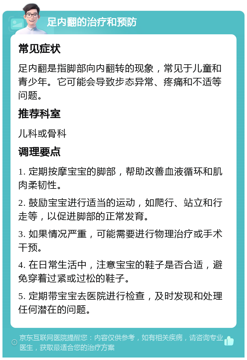 足内翻的治疗和预防 常见症状 足内翻是指脚部向内翻转的现象，常见于儿童和青少年。它可能会导致步态异常、疼痛和不适等问题。 推荐科室 儿科或骨科 调理要点 1. 定期按摩宝宝的脚部，帮助改善血液循环和肌肉柔韧性。 2. 鼓励宝宝进行适当的运动，如爬行、站立和行走等，以促进脚部的正常发育。 3. 如果情况严重，可能需要进行物理治疗或手术干预。 4. 在日常生活中，注意宝宝的鞋子是否合适，避免穿着过紧或过松的鞋子。 5. 定期带宝宝去医院进行检查，及时发现和处理任何潜在的问题。