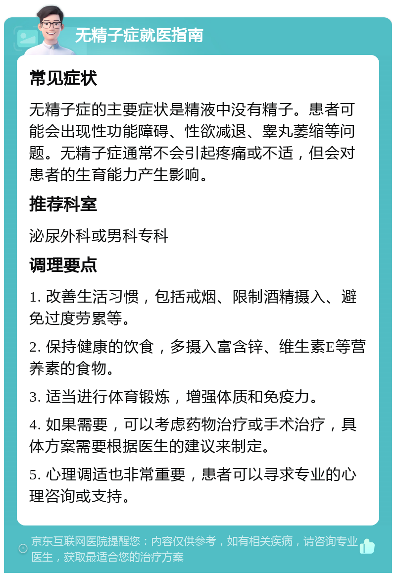 无精子症就医指南 常见症状 无精子症的主要症状是精液中没有精子。患者可能会出现性功能障碍、性欲减退、睾丸萎缩等问题。无精子症通常不会引起疼痛或不适，但会对患者的生育能力产生影响。 推荐科室 泌尿外科或男科专科 调理要点 1. 改善生活习惯，包括戒烟、限制酒精摄入、避免过度劳累等。 2. 保持健康的饮食，多摄入富含锌、维生素E等营养素的食物。 3. 适当进行体育锻炼，增强体质和免疫力。 4. 如果需要，可以考虑药物治疗或手术治疗，具体方案需要根据医生的建议来制定。 5. 心理调适也非常重要，患者可以寻求专业的心理咨询或支持。