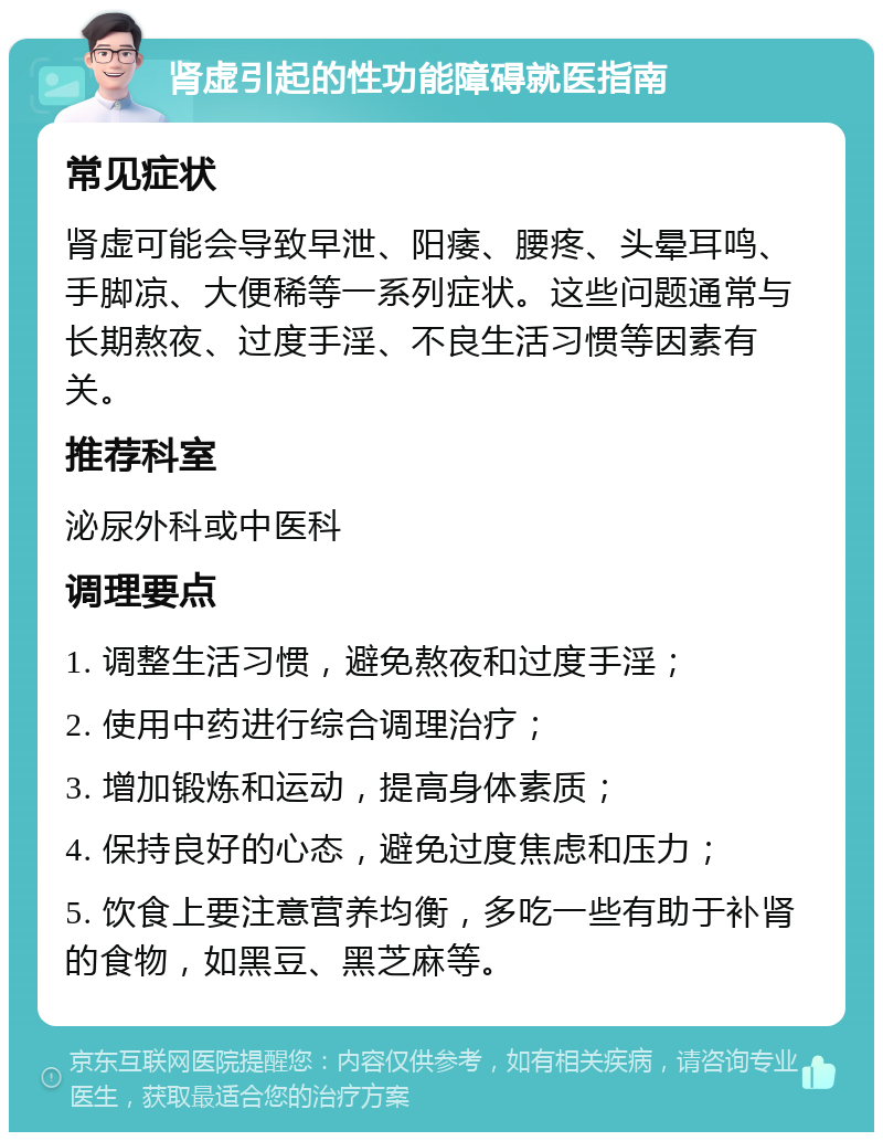 肾虚引起的性功能障碍就医指南 常见症状 肾虚可能会导致早泄、阳痿、腰疼、头晕耳鸣、手脚凉、大便稀等一系列症状。这些问题通常与长期熬夜、过度手淫、不良生活习惯等因素有关。 推荐科室 泌尿外科或中医科 调理要点 1. 调整生活习惯，避免熬夜和过度手淫； 2. 使用中药进行综合调理治疗； 3. 增加锻炼和运动，提高身体素质； 4. 保持良好的心态，避免过度焦虑和压力； 5. 饮食上要注意营养均衡，多吃一些有助于补肾的食物，如黑豆、黑芝麻等。