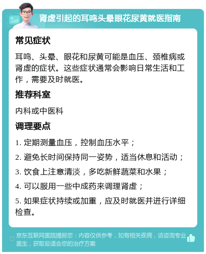 肾虚引起的耳鸣头晕眼花尿黄就医指南 常见症状 耳鸣、头晕、眼花和尿黄可能是血压、颈椎病或肾虚的症状。这些症状通常会影响日常生活和工作，需要及时就医。 推荐科室 内科或中医科 调理要点 1. 定期测量血压，控制血压水平； 2. 避免长时间保持同一姿势，适当休息和活动； 3. 饮食上注意清淡，多吃新鲜蔬菜和水果； 4. 可以服用一些中成药来调理肾虚； 5. 如果症状持续或加重，应及时就医并进行详细检查。